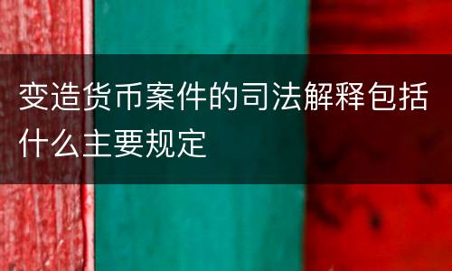 变造货币案件的司法解释包括什么主要规定