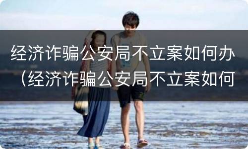 经济诈骗公安局不立案如何办（经济诈骗公安局不立案如何办）