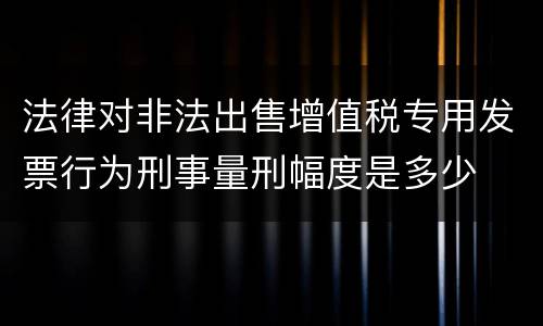 法律对非法出售增值税专用发票行为刑事量刑幅度是多少
