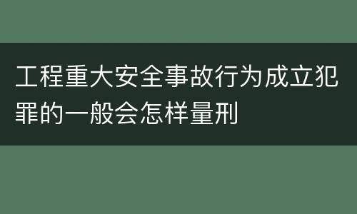 工程重大安全事故行为成立犯罪的一般会怎样量刑