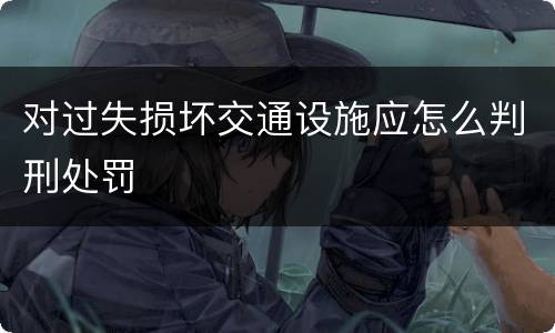 对过失损坏交通设施应怎么判刑处罚