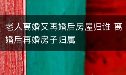 老人离婚又再婚后房屋归谁 离婚后再婚房子归属