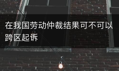 在我国劳动仲裁结果可不可以跨区起诉