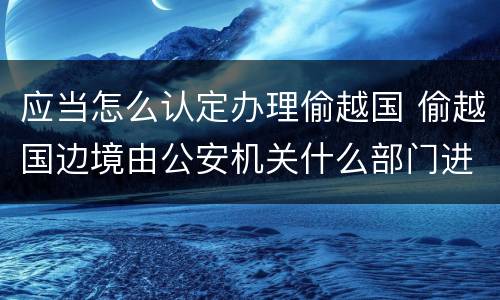 应当怎么认定办理偷越国 偷越国边境由公安机关什么部门进行处罚