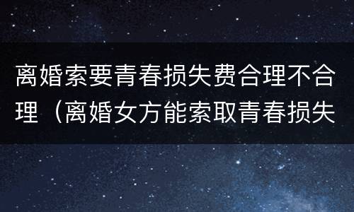 离婚索要青春损失费合理不合理（离婚女方能索取青春损失费吗）