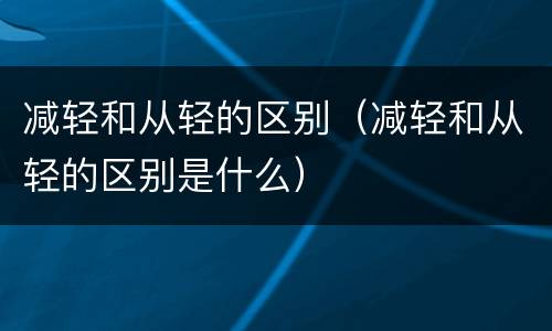减轻和从轻的区别（减轻和从轻的区别是什么）