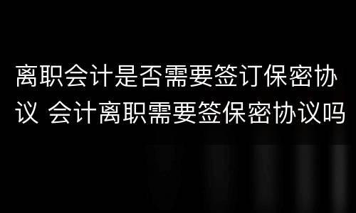 离职会计是否需要签订保密协议 会计离职需要签保密协议吗