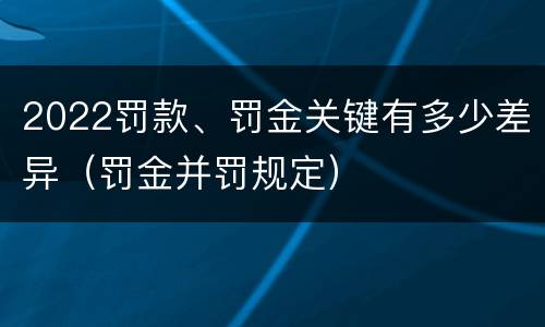 2022罚款、罚金关键有多少差异（罚金并罚规定）