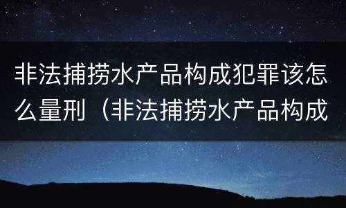 非法捕捞水产品构成犯罪该怎么量刑（非法捕捞水产品构成犯罪该怎么量刑呢）