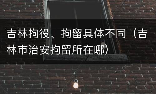 吉林拘役、拘留具体不同（吉林市治安拘留所在哪）