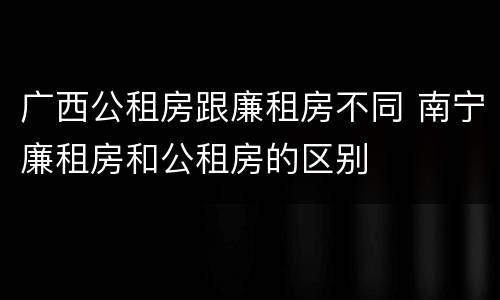 广西公租房跟廉租房不同 南宁廉租房和公租房的区别