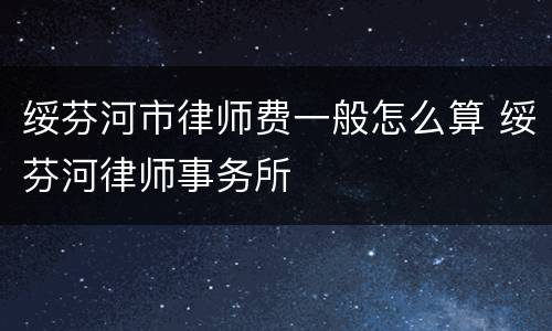 绥芬河市律师费一般怎么算 绥芬河律师事务所