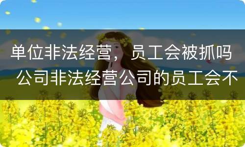 单位非法经营，员工会被抓吗 公司非法经营公司的员工会不会被判刑