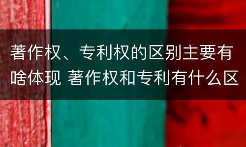 著作权、专利权的区别主要有啥体现 著作权和专利有什么区别