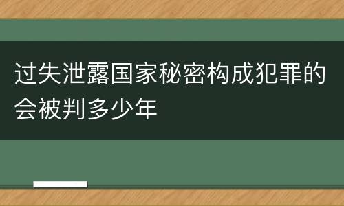 过失泄露国家秘密构成犯罪的会被判多少年