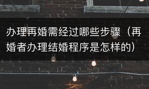 办理再婚需经过哪些步骤（再婚者办理结婚程序是怎样的）