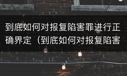 到底如何对报复陷害罪进行正确界定（到底如何对报复陷害罪进行正确界定呢）