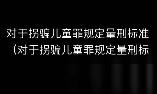 对于拐骗儿童罪规定量刑标准（对于拐骗儿童罪规定量刑标准最新）