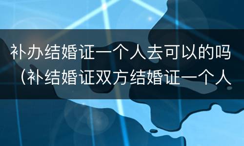 补办结婚证一个人去可以的吗（补结婚证双方结婚证一个人去可以吗）