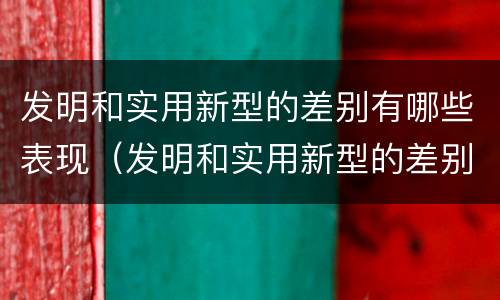 发明和实用新型的差别有哪些表现（发明和实用新型的差别有哪些表现形式）