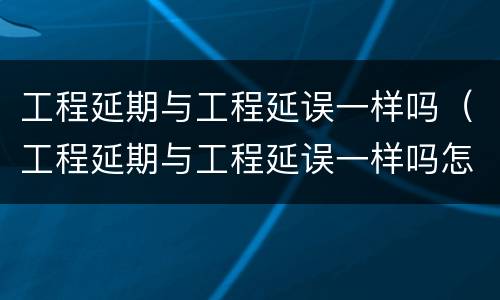 工程延期与工程延误一样吗（工程延期与工程延误一样吗怎么办）