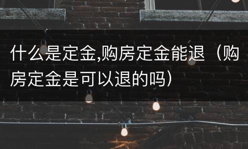 什么是定金,购房定金能退（购房定金是可以退的吗）