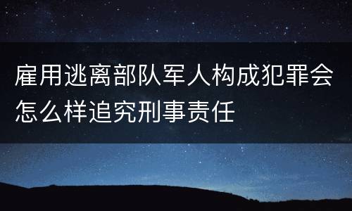 雇用逃离部队军人构成犯罪会怎么样追究刑事责任