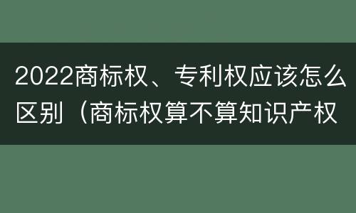 2022商标权、专利权应该怎么区别（商标权算不算知识产权）