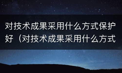 对技术成果采用什么方式保护好（对技术成果采用什么方式保护好环境）