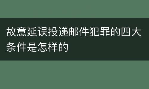 故意延误投递邮件犯罪的四大条件是怎样的