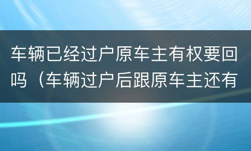 车辆已经过户原车主有权要回吗（车辆过户后跟原车主还有关系吗）