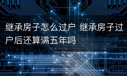 继承房子怎么过户 继承房子过户后还算满五年吗