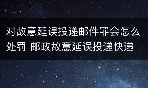 对故意延误投递邮件罪会怎么处罚 邮政故意延误投递快递