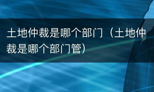 土地仲裁是哪个部门（土地仲裁是哪个部门管）