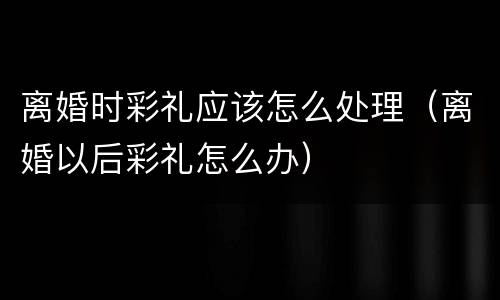 离婚时彩礼应该怎么处理（离婚以后彩礼怎么办）