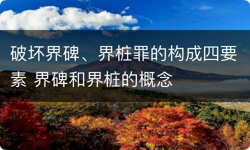 破坏界碑、界桩罪的构成四要素 界碑和界桩的概念