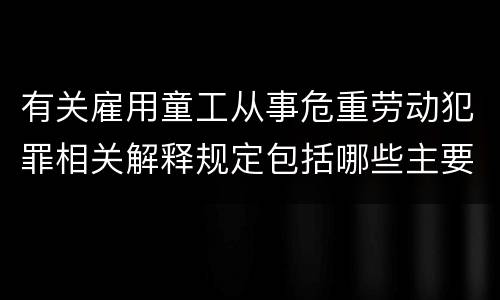有关雇用童工从事危重劳动犯罪相关解释规定包括哪些主要内容