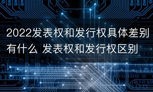 2022发表权和发行权具体差别有什么 发表权和发行权区别