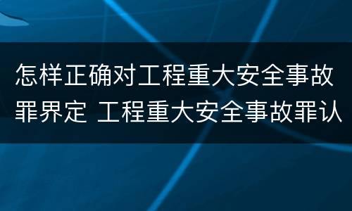 怎样正确对工程重大安全事故罪界定 工程重大安全事故罪认定标准