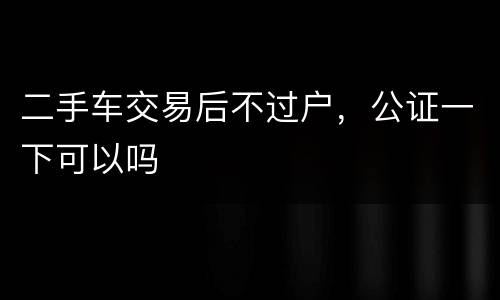 二手车交易后不过户，公证一下可以吗