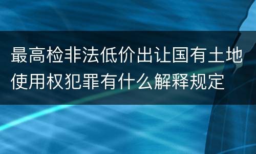 最高检非法低价出让国有土地使用权犯罪有什么解释规定