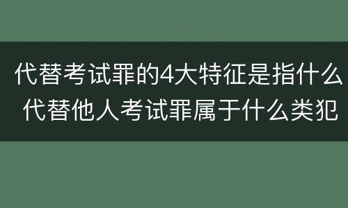 代替考试罪的4大特征是指什么 代替他人考试罪属于什么类犯罪