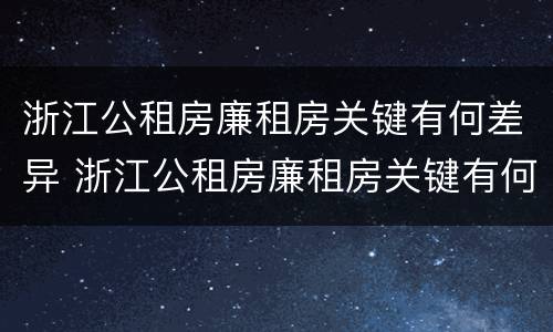 浙江公租房廉租房关键有何差异 浙江公租房廉租房关键有何差异和不足