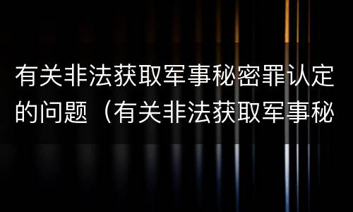 有关非法获取军事秘密罪认定的问题（有关非法获取军事秘密罪认定的问题和建议）