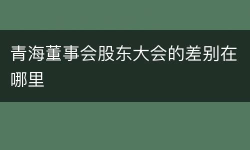 青海董事会股东大会的差别在哪里