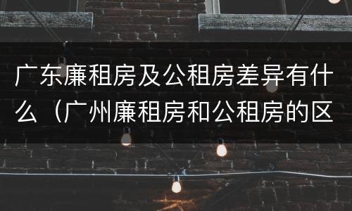 广东廉租房及公租房差异有什么（广州廉租房和公租房的区别）
