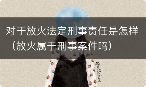 对于放火法定刑事责任是怎样（放火属于刑事案件吗）
