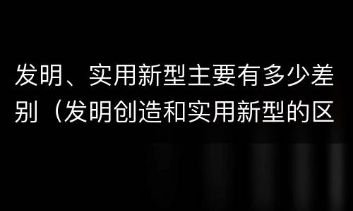 发明、实用新型主要有多少差别（发明创造和实用新型的区别）