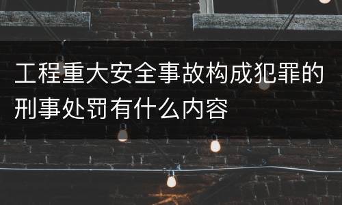 工程重大安全事故构成犯罪的刑事处罚有什么内容