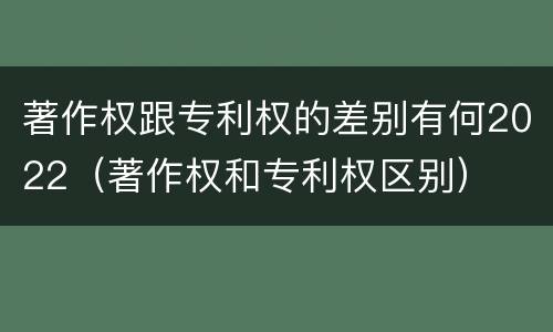 著作权跟专利权的差别有何2022（著作权和专利权区别）